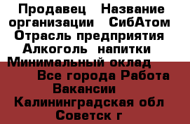 Продавец › Название организации ­ СибАтом › Отрасль предприятия ­ Алкоголь, напитки › Минимальный оклад ­ 16 000 - Все города Работа » Вакансии   . Калининградская обл.,Советск г.